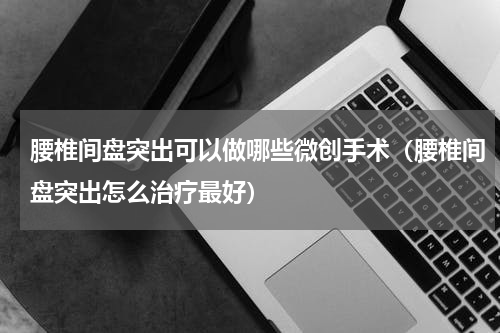 腰椎间盘突出可以做哪些微创手术（腰椎间盘突出怎么治疗最好）