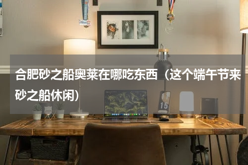 合肥砂之船奥莱在哪吃东西（这个端午节来砂之船休闲）