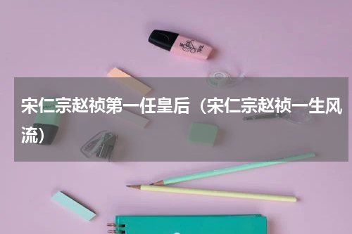 宋仁宗赵祯第一任皇后（宋仁宗赵祯一生风流）