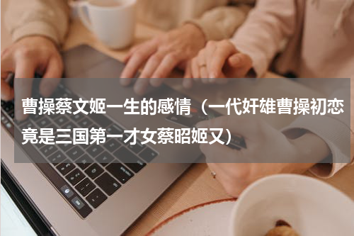 曹操蔡文姬一生的感情（一代奸雄曹操初恋竟是三国第一才女蔡昭姬又）