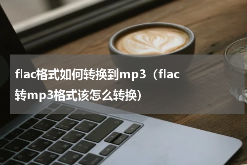 flac格式如何转换到mp3（flac转mp3格式该怎么转换）