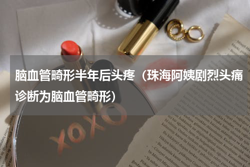 脑血管畸形半年后头疼（珠海阿姨剧烈头痛诊断为脑血管畸形）