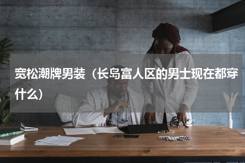 宽松潮牌男装（长岛富人区的男士现在都穿什么）