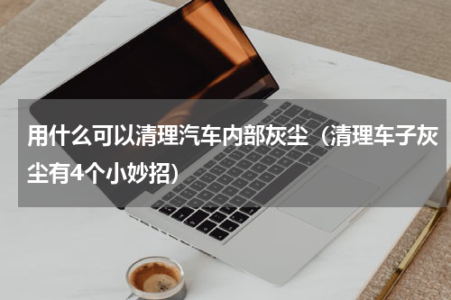 用什么可以清理汽车内部灰尘（清理车子灰尘有4个小妙招）