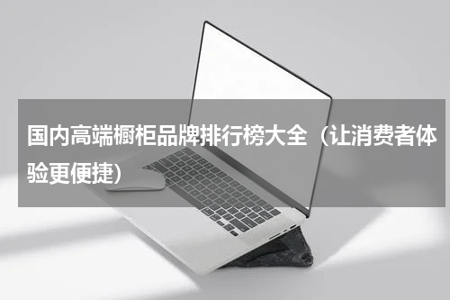 国内高端橱柜品牌排行榜大全（让消费者体验更便捷）