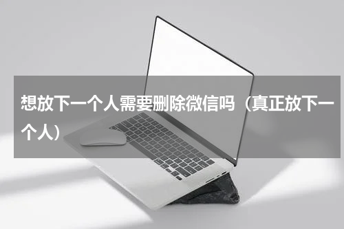 想放下一个人需要删除微信吗（真正放下一个人）