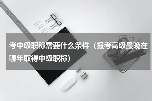 考中级职称需要什么条件（报考高级最晚在哪年取得中级职称）