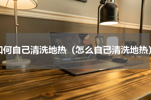 如何自己清洗地热（怎么自己清洗地热）