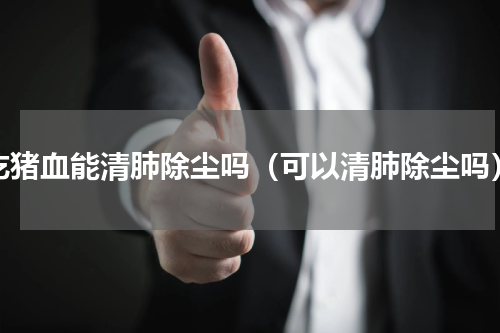 吃猪血能清肺除尘吗（可以清肺除尘吗）