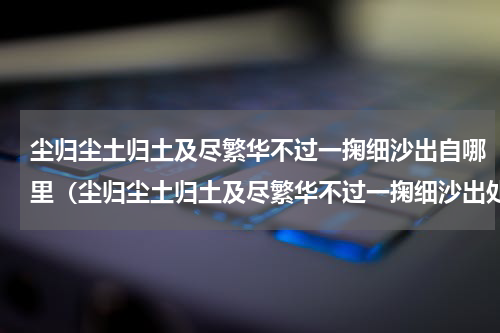 尘归尘土归土及尽繁华不过一掬细沙出自哪里（尘归尘土归土及尽繁华不过一掬细沙出处）