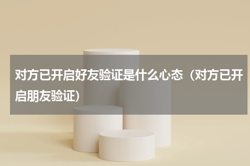 对方已开启好友验证是什么心态（对方已开启朋友验证）