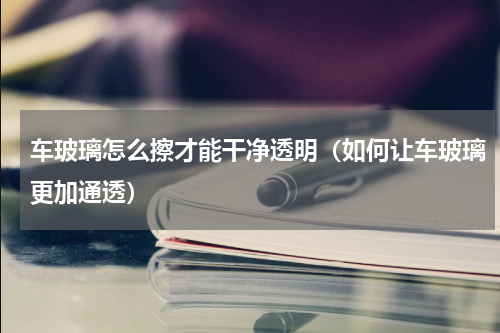 车玻璃怎么擦才能干净透明（如何让车玻璃更加通透）