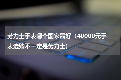 劳力士手表哪个国家最好（40000元手表选购不一定是劳力士）