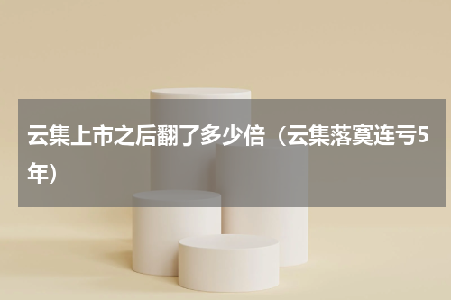 云集上市之后翻了多少倍（云集落寞连亏5年）