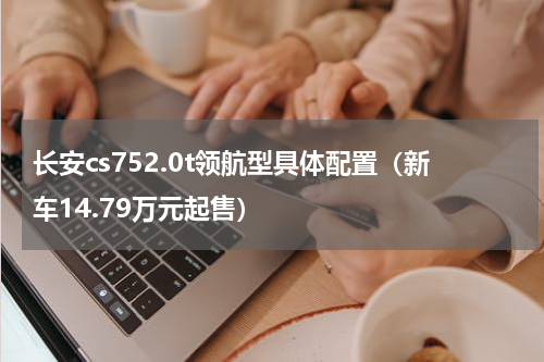 长安cs752.0t领航型具体配置（新车14.79万元起售）