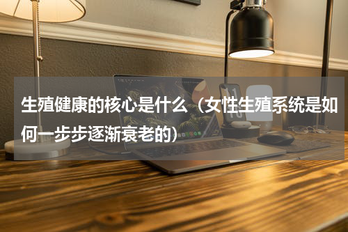 生殖健康的核心是什么（女性生殖系统是如何一步步逐渐衰老的）