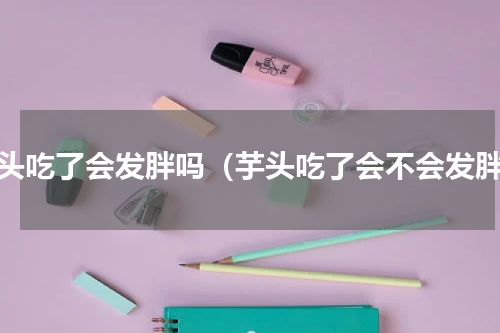 芋头吃了会发胖吗（芋头吃了会不会发胖）