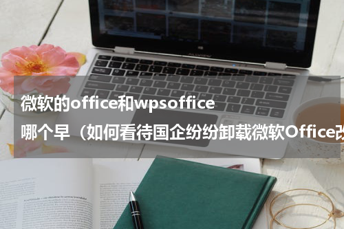 微软的office和wpsoffice哪个早（如何看待国企纷纷卸载微软Office改用金山WPS）