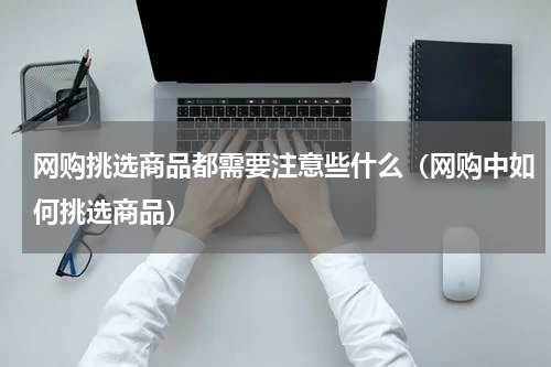 网购挑选商品都需要注意些什么（网购中如何挑选商品）