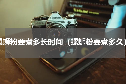 螺蛳粉要煮多长时间（螺蛳粉要煮多久）