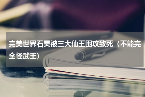 完美世界石昊被三大仙王围攻致死（不能完全怪武王）