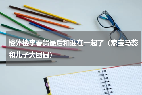 楼外楼李春贤最后和谁在一起了（家宝马蕊和儿子大团圆）