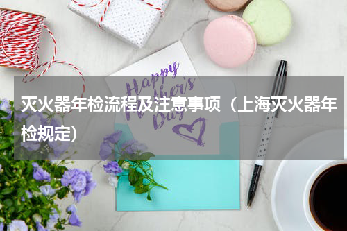 灭火器年检流程及注意事项（上海灭火器年检规定）