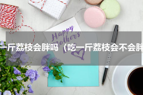 吃一斤荔枝会胖吗（吃一斤荔枝会不会胖）
