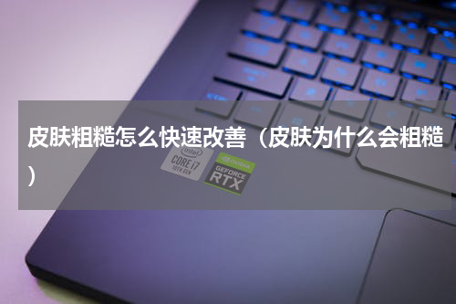 皮肤粗糙怎么快速改善（皮肤为什么会粗糙）