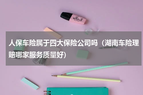 人保车险属于四大保险公司吗（湖南车险理赔哪家服务质量好）