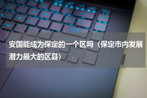 安国能成为保定的一个区吗（保定市内发展潜力最大的区县）