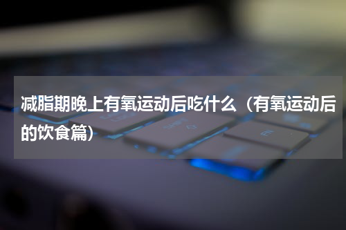 减脂期晚上有氧运动后吃什么（有氧运动后的饮食篇）