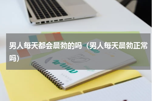 男人每天都会晨勃的吗（男人每天晨勃正常吗）