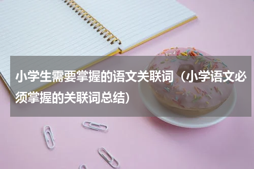 小学生需要掌握的语文关联词（小学语文必须掌握的关联词总结）