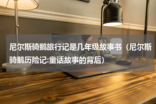 尼尔斯骑鹅旅行记是几年级故事书（尼尔斯骑鹅历险记:童话故事的背后）