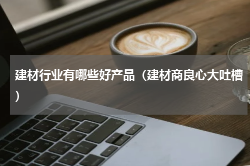 建材行业有哪些好产品（建材商良心大吐槽）