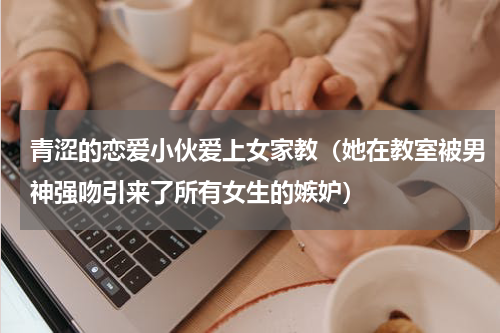 青涩的恋爱小伙爱上女家教（她在教室被男神强吻引来了所有女生的嫉妒）
