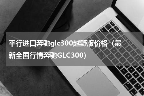 平行进口奔驰glc300越野版价格（最新全国行情奔驰GLC300）