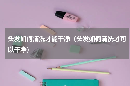 头发如何清洗才能干净（头发如何清洗才可以干净）