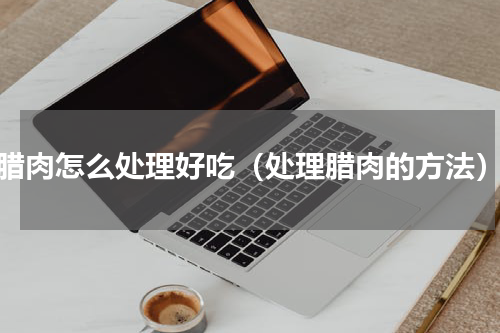 腊肉怎么处理好吃（处理腊肉的方法）