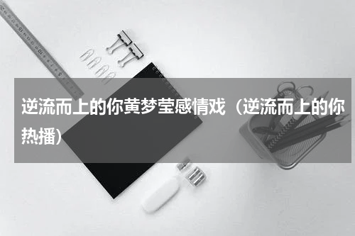 逆流而上的你黄梦莹感情戏（逆流而上的你热播）