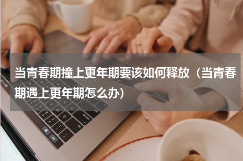 当青春期撞上更年期要该如何释放（当青春期遇上更年期怎么办）