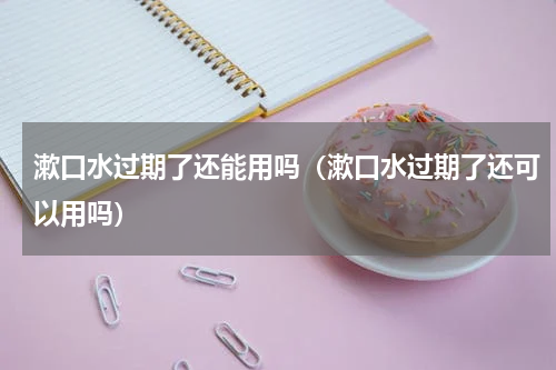 漱口水过期了还能用吗（漱口水过期了还可以用吗）