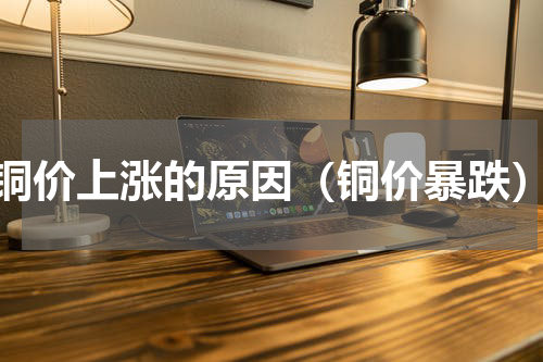 铜价上涨的原因（铜价暴跌）