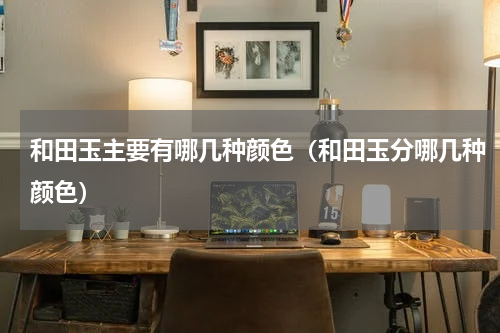 和田玉主要有哪几种颜色（和田玉分哪几种颜色）