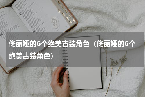 佟丽娅的6个绝美古装角色（佟丽娅的6个绝美古装角色）