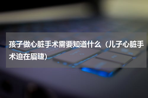 孩子做心脏手术需要知道什么（儿子心脏手术迫在眉睫）