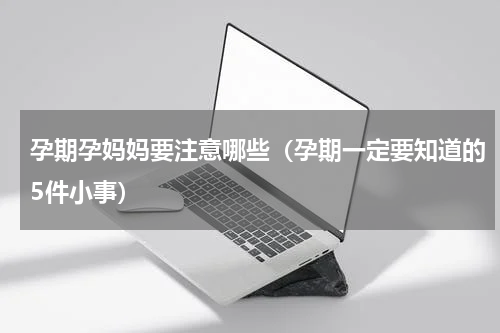 孕期孕妈妈要注意哪些（孕期一定要知道的5件小事）