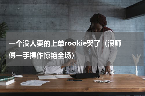 一个没人要的上单rookie哭了（浪师傅一手操作惊艳全场）