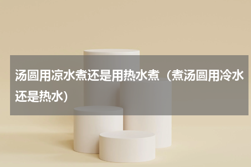 汤圆用凉水煮还是用热水煮（煮汤圆用冷水还是热水）